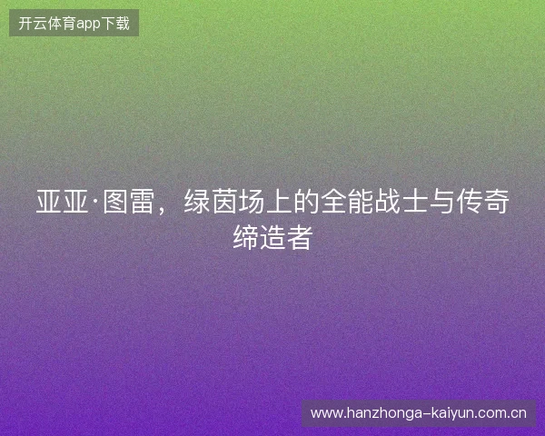 亚亚·图雷，绿茵场上的全能战士与传奇缔造者
